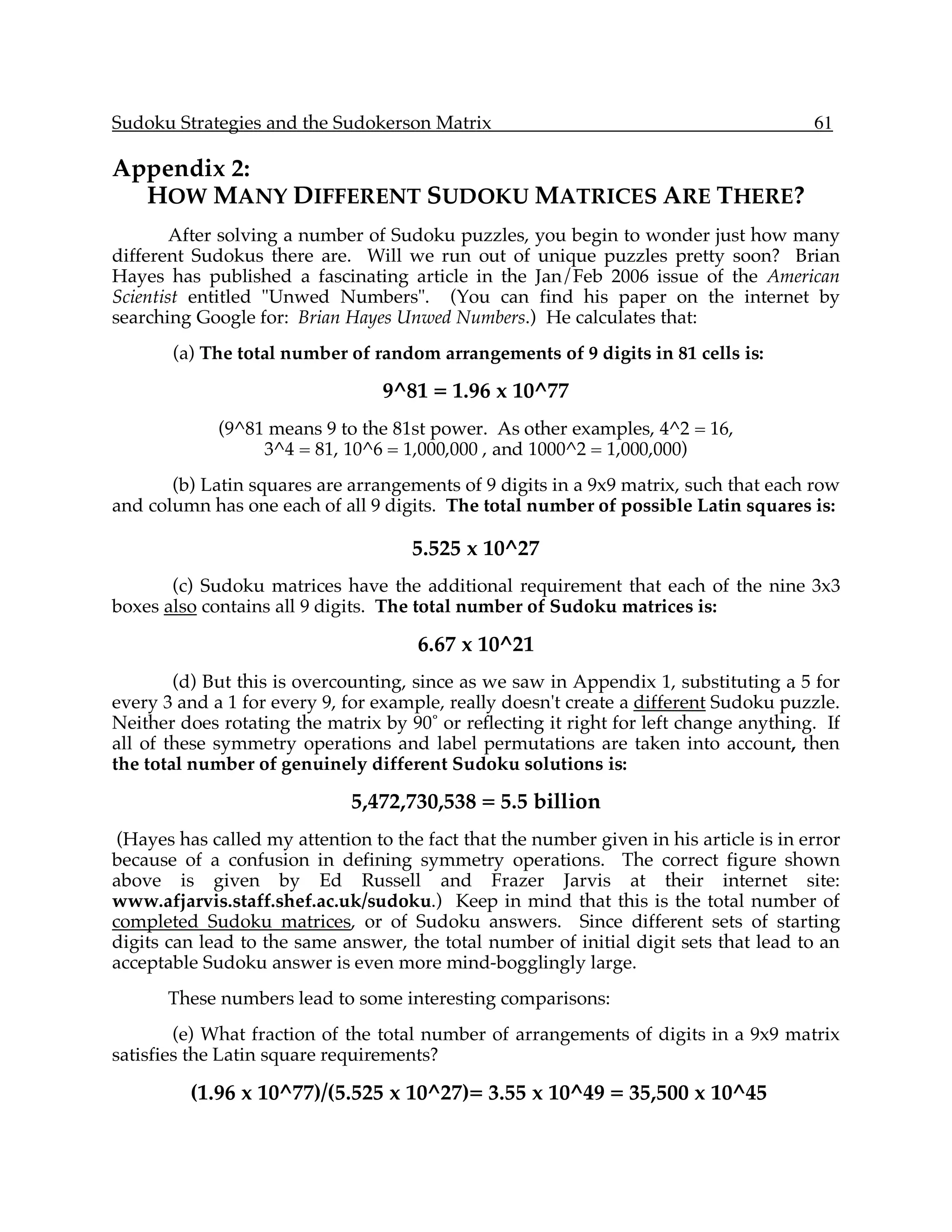 Sudoku Strategies and the Sudokerson Matrix                                             61

Appendix 2:
  HOW MANY DIFFERENT SUDOKU MATRICES ARE THERE?
        After solving a number of Sudoku puzzles, you begin to wonder just how many
different Sudokus there are. Will we run out of unique puzzles pretty soon? Brian
Hayes has published a fascinating article in the Jan/Feb 2006 issue of the American
Scientist entitled "Unwed Numbers". (You can find his paper on the internet by
searching Google for: Brian Hayes Unwed Numbers.) He calculates that:
       (a) The total number of random arrangements of 9 digits in 81 cells is:

                                  9^81 = 1.96 x 10^77
             (9^81 means 9 to the 81st power. As other examples, 4^2 = 16,
                  3^4 = 81, 10^6 = 1,000,000 , and 1000^2 = 1,000,000)
       (b) Latin squares are arrangements of 9 digits in a 9x9 matrix, such that each row
and column has one each of all 9 digits. The total number of possible Latin squares is:

                                     5.525 x 10^27
       (c) Sudoku matrices have the additional requirement that each of the nine 3x3
boxes also contains all 9 digits. The total number of Sudoku matrices is:

                                      6.67 x 10^21
        (d) But this is overcounting, since as we saw in Appendix 1, substituting a 5 for
every 3 and a 1 for every 9, for example, really doesn't create a different Sudoku puzzle.
Neither does rotating the matrix by 90˚ or reflecting it right for left change anything. If
all of these symmetry operations and label permutations are taken into account, then
the total number of genuinely different Sudoku solutions is:

                              5,472,730,538 = 5.5 billion
 (Hayes has called my attention to the fact that the number given in his article is in error
because of a confusion in defining symmetry operations. The correct figure shown
above is given by Ed Russell and Frazer Jarvis at their internet site:
www.afjarvis.staff.shef.ac.uk/sudoku.) Keep in mind that this is the total number of
completed Sudoku matrices, or of Sudoku answers. Since different sets of starting
digits can lead to the same answer, the total number of initial digit sets that lead to an
acceptable Sudoku answer is even more mind-bogglingly large.
       These numbers lead to some interesting comparisons:
        (e) What fraction of the total number of arrangements of digits in a 9x9 matrix
satisfies the Latin square requirements?

         (1.96 x 10^77)/(5.525 x 10^27)= 3.55 x 10^49 = 35,500 x 10^45
 