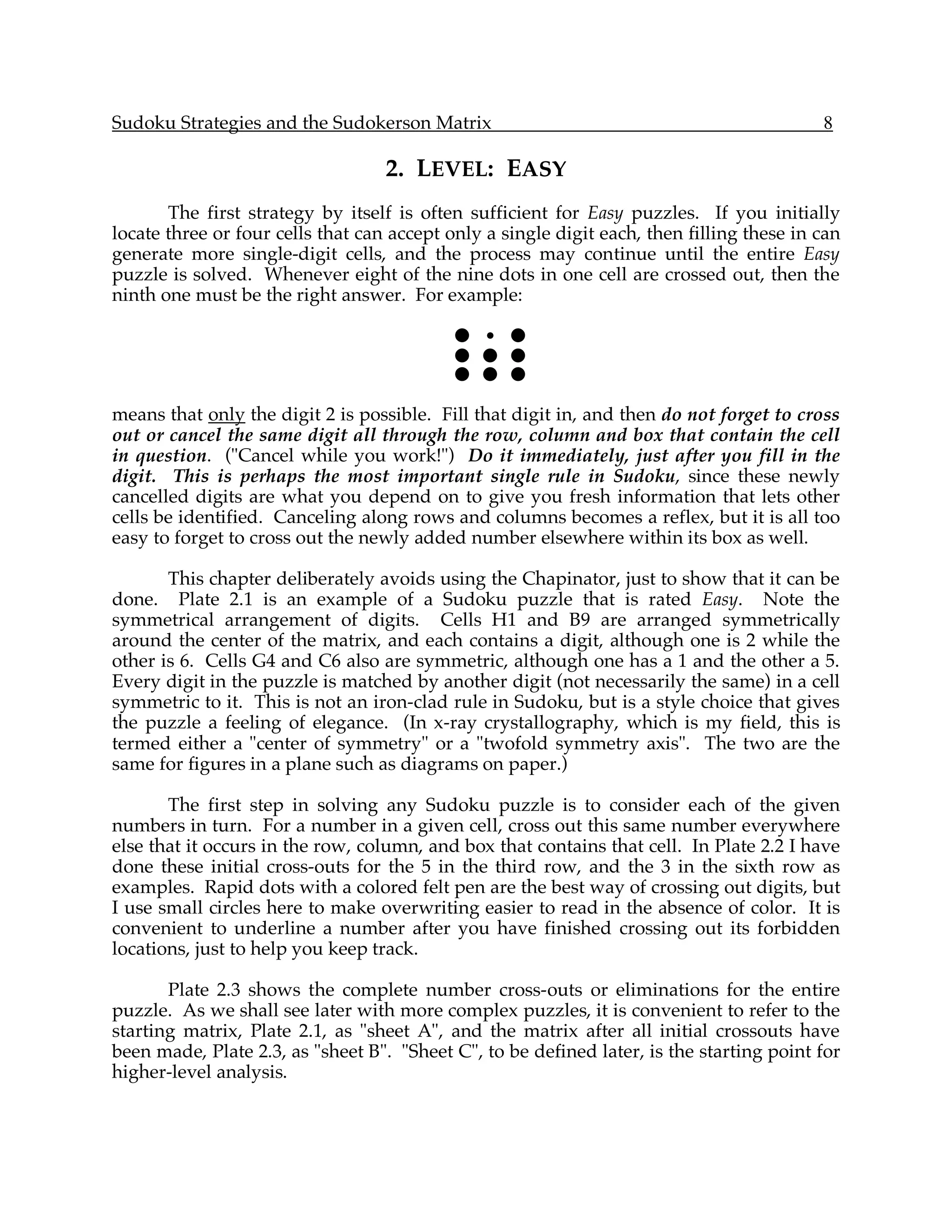 Sudoku Strategies and the Sudokerson Matrix                                                8

                                   2. LEVEL: EASY
       The first strategy by itself is often sufficient for Easy puzzles. If you initially
locate three or four cells that can accept only a single digit each, then filling these in can
generate more single-digit cells, and the process may continue until the entire Easy
puzzle is solved. Whenever eight of the nine dots in one cell are crossed out, then the
ninth one must be the right answer. For example:

                                            ! • !
                                            ! ! !
                                            ! ! !

means that only the digit 2 is possible. Fill that digit in, and then do not forget to cross
out or cancel the same digit all through the row, column and box that contain the cell
in question. ("Cancel while you work!") Do it immediately, just after you fill in the
digit. This is perhaps the most important single rule in Sudoku, since these newly
cancelled digits are what you depend on to give you fresh information that lets other
cells be identified. Canceling along rows and columns becomes a reflex, but it is all too
easy to forget to cross out the newly added number elsewhere within its box as well.

       This chapter deliberately avoids using the Chapinator, just to show that it can be
done. Plate 2.1 is an example of a Sudoku puzzle that is rated Easy. Note the
symmetrical arrangement of digits. Cells H1 and B9 are arranged symmetrically
around the center of the matrix, and each contains a digit, although one is 2 while the
other is 6. Cells G4 and C6 also are symmetric, although one has a 1 and the other a 5.
Every digit in the puzzle is matched by another digit (not necessarily the same) in a cell
symmetric to it. This is not an iron-clad rule in Sudoku, but is a style choice that gives
the puzzle a feeling of elegance. (In x-ray crystallography, which is my field, this is
termed either a "center of symmetry" or a "twofold symmetry axis". The two are the
same for figures in a plane such as diagrams on paper.)

       The first step in solving any Sudoku puzzle is to consider each of the given
numbers in turn. For a number in a given cell, cross out this same number everywhere
else that it occurs in the row, column, and box that contains that cell. In Plate 2.2 I have
done these initial cross-outs for the 5 in the third row, and the 3 in the sixth row as
examples. Rapid dots with a colored felt pen are the best way of crossing out digits, but
I use small circles here to make overwriting easier to read in the absence of color. It is
convenient to underline a number after you have finished crossing out its forbidden
locations, just to help you keep track.

       Plate 2.3 shows the complete number cross-outs or eliminations for the entire
puzzle. As we shall see later with more complex puzzles, it is convenient to refer to the
starting matrix, Plate 2.1, as "sheet A", and the matrix after all initial crossouts have
been made, Plate 2.3, as "sheet B". "Sheet C", to be defined later, is the starting point for
higher-level analysis.
 