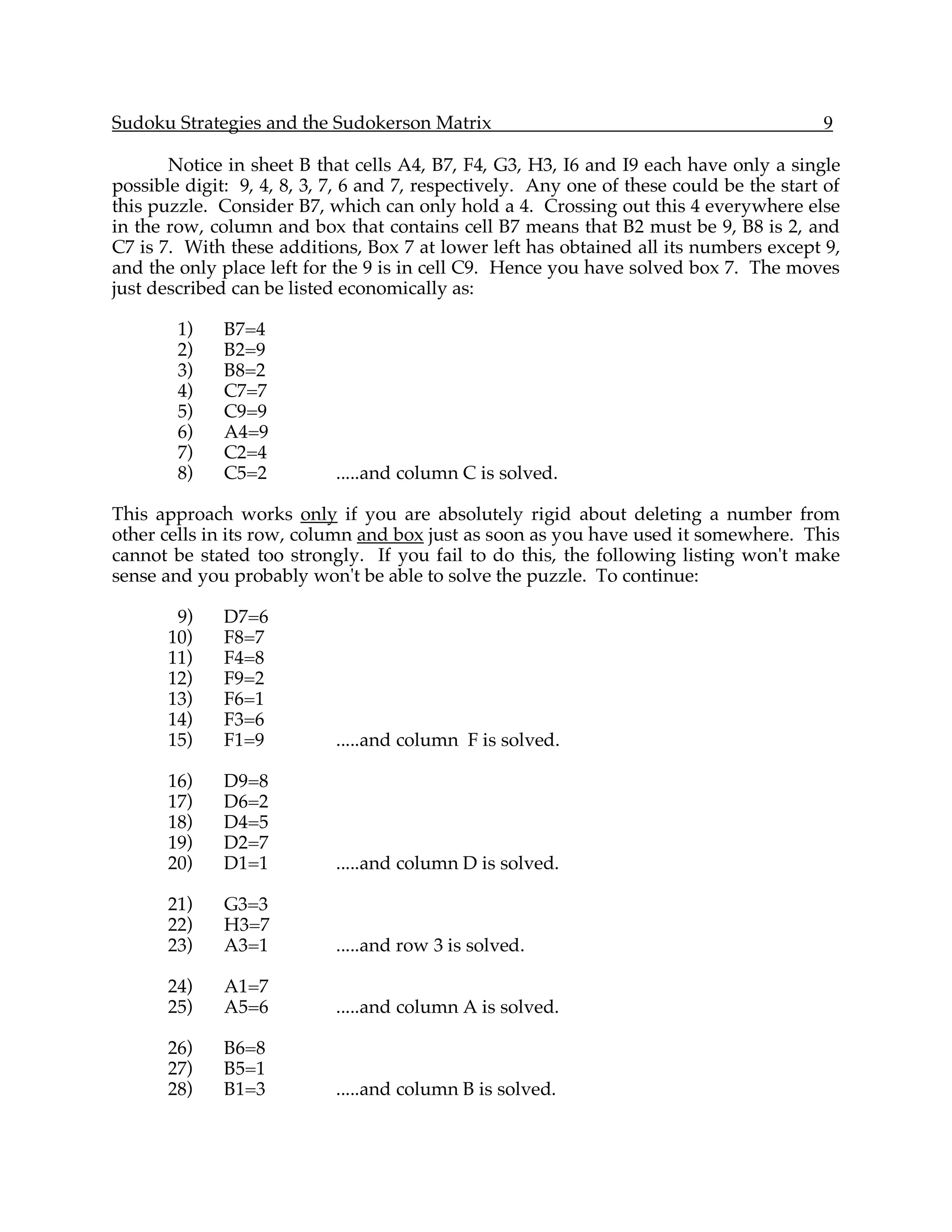 Sudoku Strategies and the Sudokerson Matrix                                              9

       Notice in sheet B that cells A4, B7, F4, G3, H3, I6 and I9 each have only a single
possible digit: 9, 4, 8, 3, 7, 6 and 7, respectively. Any one of these could be the start of
this puzzle. Consider B7, which can only hold a 4. Crossing out this 4 everywhere else
in the row, column and box that contains cell B7 means that B2 must be 9, B8 is 2, and
C7 is 7. With these additions, Box 7 at lower left has obtained all its numbers except 9,
and the only place left for the 9 is in cell C9. Hence you have solved box 7. The moves
just described can be listed economically as:

        1)    B7=4
        2)    B2=9
        3)    B8=2
        4)    C7=7
        5)    C9=9
        6)    A4=9
        7)    C2=4
        8)    C5=2          .....and column C is solved.

This approach works only if you are absolutely rigid about deleting a number from
other cells in its row, column and box just as soon as you have used it somewhere. This
cannot be stated too strongly. If you fail to do this, the following listing won't make
sense and you probably won't be able to solve the puzzle. To continue:

        9)    D7=6
       10)    F8=7
       11)    F4=8
       12)    F9=2
       13)    F6=1
       14)    F3=6
       15)    F1=9          .....and column F is solved.

       16)    D9=8
       17)    D6=2
       18)    D4=5
       19)    D2=7
       20)    D1=1          .....and column D is solved.

       21)    G3=3
       22)    H3=7
       23)    A3=1          .....and row 3 is solved.

       24)    A1=7
       25)    A5=6          .....and column A is solved.

       26)    B6=8
       27)    B5=1
       28)    B1=3          .....and column B is solved.
 
