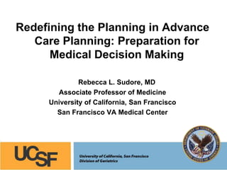Redefining the Planning in Advance
Care Planning: Preparation for
Medical Decision Making
Rebecca L. Sudore, MD
Associate Professor of Medicine
University of California, San Francisco
San Francisco VA Medical Center
 