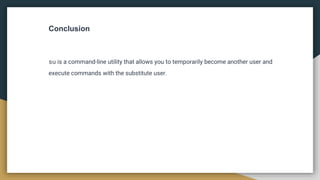 Conclusion
su is a command-line utility that allows you to temporarily become another user and
execute commands with the substitute user.
 