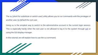 The su (short for substitute or switch user) utility allows you to run commands with the privileges of
another user, by default the root user.
Using su is the simplest way to switch to the administrative account in the current login session.
This is especially handy when the root user is not allowed to log in to the system through ssh or
using the GUI display manager.
In this tutorial, we will explain how to use the su command.
 