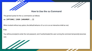 How to Use the su Command
The general syntax for the su command is as follows:
su [OPTIONS] [USER [ARGUMENT...]]
When invoked without any option, the default behavior of su is to run an interactive shell as root:
$ su
You will be prompted to enter the root password, and if authenticated the user running the command temporarily becomes
root.
 