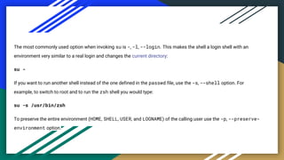 The most commonly used option when invoking su is -, -l, --login. This makes the shell a login shell with an
environment very similar to a real login and changes the current directory:
su -
If you want to run another shell instead of the one defined in the passwd file, use the -s, --shell option. For
example, to switch to root and to run the zsh shell you would type:
su -s /usr/bin/zsh
To preserve the entire environment (HOME, SHELL, USER, and LOGNAME) of the calling user use the -p, --preserve-
environment option.
 