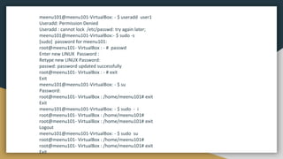 meenu101@meenu101-VirtualBox: - $ useradd user1
Useradd: Permission Denied
Useradd : cannot lock /etc/passwd: try again later;
meenu101@meenu101-VirtualBox:- $ sudo -s
[sudo] password for meenu101:
root@meenu101- VirtualBox : - # passwd
Enter new LINUX Password :
Retype new LINUX Password:
passwd: password updated successfully
root@meenu101- VirtualBox : - # exit
Exit
meenu101@meenu101-VirtualBox: - $ su
Password:
root@meenu101- VirtualBox : /home/meenu101# exit
Exit
meenu101@meenu101-VirtualBox: - $ sudo - i
root@meenu101- VirtualBox : /home/meenu101#
root@meenu101- VirtualBox : /home/meenu101# exit
Logout
meenu101@meenu101-VirtualBox: - $ sudo su
root@meenu101- VirtualBox : /home/meenu101#
root@meenu101- VirtualBox : /home/meenu101# exit
Exit
 