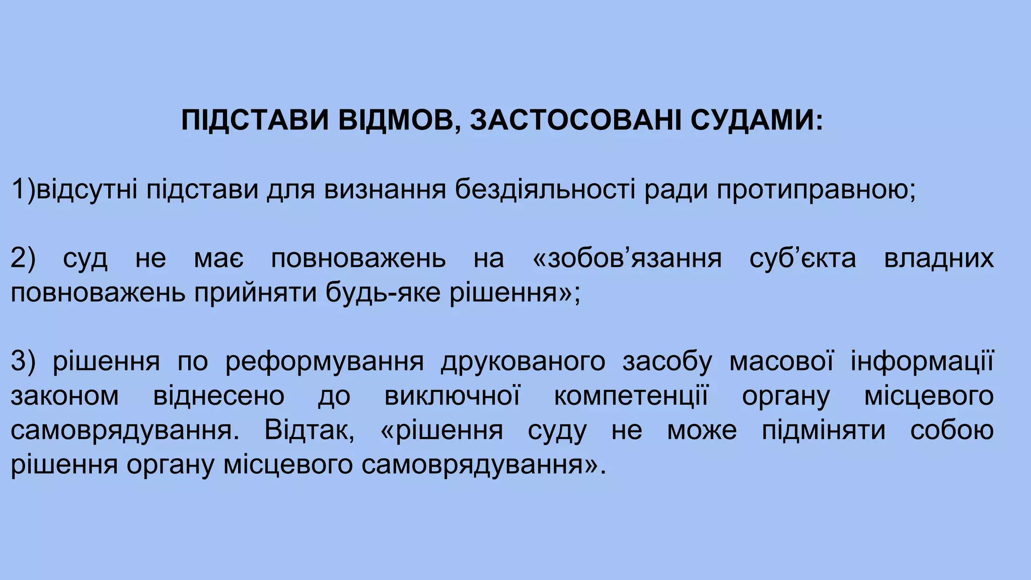 ПІДСТАВИ ВІДМОВ, ЗАСТОСОВАНІ СУДАМИ:
1)відсутні підстави для визнання бездіяльності ради протиправною;
2) суд не має повноважень на «зобов’язання суб’єкта владних
повноважень прийняти будь-яке рішення»;
3) рішення по реформування друкованого засобу масової інформації
законом віднесено до виключної компетенції органу місцевого
самоврядування. Відтак, «рішення суду не може підміняти собою
рішення органу місцевого самоврядування».
 