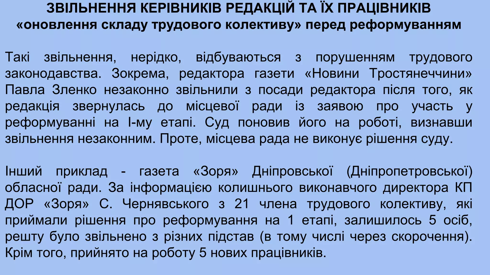 ЗВІЛЬНЕННЯ КЕРІВНИКІВ РЕДАКЦІЙ ТА ЇХ ПРАЦІВНИКІВ
«оновлення складу трудового колективу» перед реформуванням
Такі звільнення, нерідко, відбуваються з порушенням трудового
законодавства. Зокрема, редактора газети «Новини Тростянеччини»
Павла Зленко незаконно звільнили з посади редактора після того, як
редакція звернулась до місцевої ради із заявою про участь у
реформуванні на І-му етапі. Суд поновив його на роботі, визнавши
звільнення незаконним. Проте, місцева рада не виконує рішення суду.
Інший приклад - газета «Зоря» Дніпровської (Дніпропетровської)
обласної ради. За інформацією колишнього виконавчого директора КП
ДОР «Зоря» С. Чернявського з 21 члена трудового колективу, які
приймали рішення про реформування на 1 етапі, залишилось 5 осіб,
решту було звільнено з різних підстав (в тому числі через скорочення).
Крім того, прийнято на роботу 5 нових працівників.
 