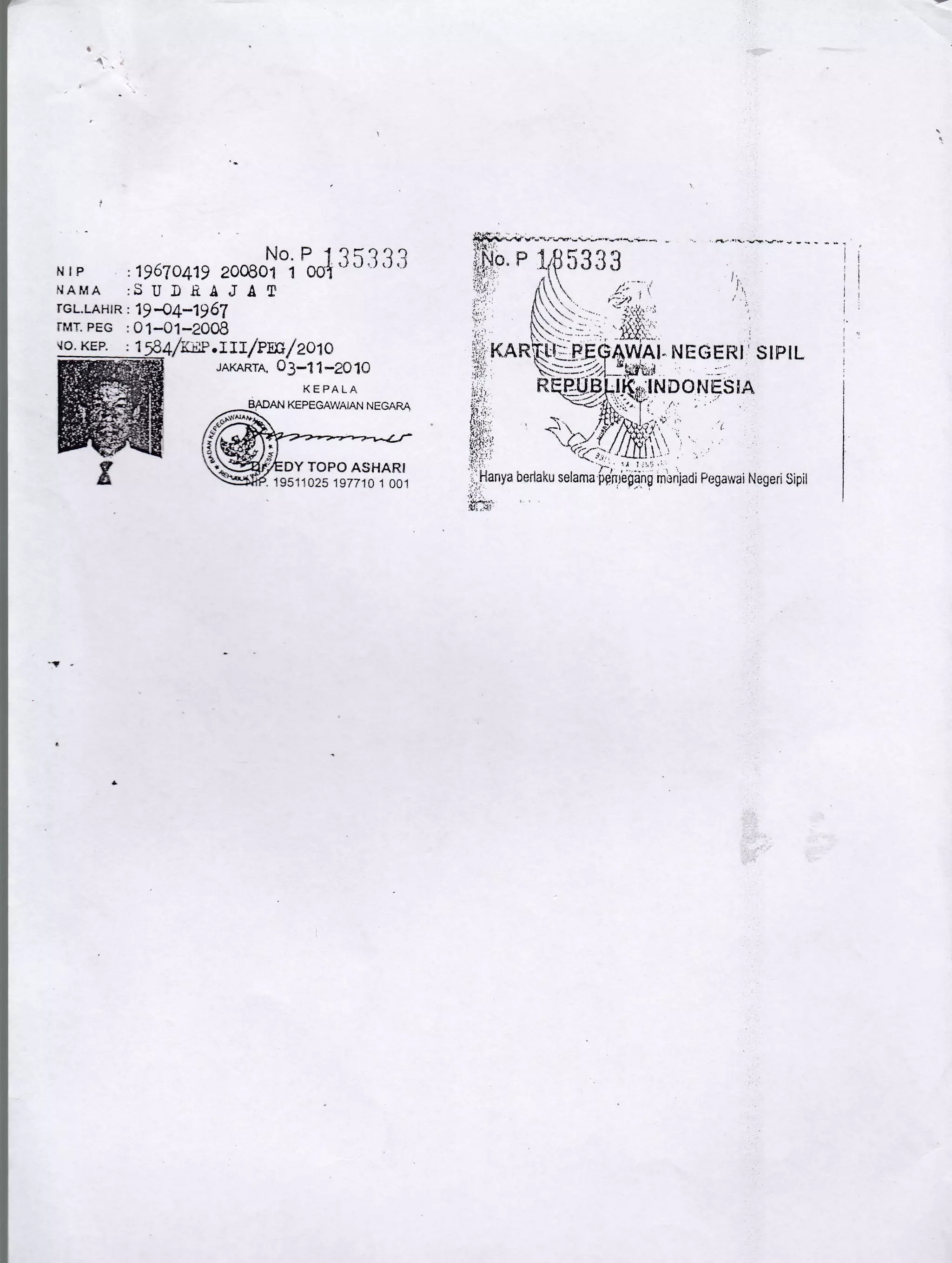 NIF
NAMA :SUDSAJAT
rcL.LAHrR :1)4!-1)61
rMT. PEG :01-01-2008
.lO. KEP. : 1
JAKAR'rA, 03-'11-2010
: D67a41s roosoY"i
P;i 3 5 3 3 3
KEPALA
DY TOPO ASI.IARI
'. 1951-1025 197710 1 001
;INDOI{ESIA
I
NEGERI SIPIL
'.{Q-;;(,/_llll}, ,
',.- !j l;!1'l:
beriaku selama fifhrega'ng mbnladi Pegawai Negeri Sipit
 