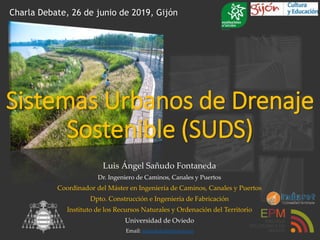 Luis Ángel Sañudo Fontaneda
Dr. Ingeniero de Caminos, Canales y Puertos
Coordinador del Máster en Ingeniería de Caminos, Canales y Puertos
Dpto. Construcción e Ingeniería de Fabricación
Instituto de los Recursos Naturales y Ordenación del Territorio
Universidad de Oviedo
Email: sanudoluis@uniovi.es
Charla Debate, 26 de junio de 2019, Gijón
Sistemas Urbanos de Drenaje
Sostenible (SUDS)
 