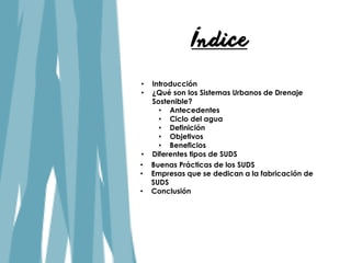 Índice
• Introducción
• ¿Qué son los Sistemas Urbanos de Drenaje
Sostenible?
• Antecedentes
• Ciclo del agua
• Definición
• Objetivos
• Beneficios
• Buenas Prácticas de los SUDS
• Empresas que se dedican a la fabricación de
SUDS
• Conclusión
• Diferentes tipos de SUDS
 