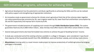 1
GOI initiatives, programs, schemes for achieving SDGs
• Agricultural development has the potential to contribute significantly to achieving the SDGs and this can be realized
with policy support and strengthening of appropriate institutions.
• An innovative study on government schemes for climate-smart agriculture finds that all the schemes taken together
can reduce greenhouse gas emissions by 3%, save irrigation water by 2%, lower fossil fuel and fertilizer consumption by
3% and 6% respectively and improve farm income by 8.4%.
• The government included provision of supplying nutri-cereals through Public Distribution System (PDS). The system
guarantees food security to 800 million Indians , daily-mid-day-meal offers food to 100 million school children in India.
• Several state governments also have formulated new schemes to achieve the goal of doubling farmers’ income.
• A study was conducted and all the existing schemes available in a village in Telangana were considered. It was found
that majority of the households benefit from PDS, MGNREGA, seed and fertilizer subsidy, and mid-day meal scheme.
• Bhoochetana (reviving soils) is a novel mission mode project to improve productivity of rainfed agriculture by bridging
yield gaps in Karnataka.
 