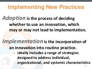 Implementing New Practices 
Adoption is the process of deciding 
whether to use an innovation, which 
may or may not lead to implementation. 
Implementation is the incorporation of 
an innovation into routine practice. 
• ideally includes a range of strategies 
designed to address individual, 
organizational, and systemic characteristics 
106 
 