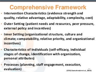 Comprehensive Framework 
• Intervention Characteristics (evidence strength and 
quality, relative advantage, adaptability, complexity, cost) 
• Outer Setting (patient needs and resources, peer pressure, 
external policy and incentives) 
• Inner Setting (organizational structure, culture and 
climate; compatability, relative priority, and organizational 
incentives) 
• Characteristics of Individuals (self-efficacy, individual 
stages of change, identification with organization, 
personal attributes) 
• Processes (planning, staff engagement, execution, 
evaluation) 108 
(CFIR; Damschroder et al., 2009) 
 