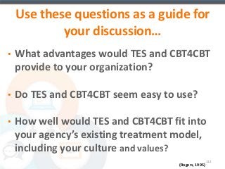 Use these questions as a guide for 
112 
(Rogers, 1995) 
your discussion… 
• What advantages would TES and CBT4CBT 
provide to your organization? 
• Do TES and CBT4CBT seem easy to use? 
• How well would TES and CBT4CBT fit into 
your agency’s existing treatment model, 
including your culture and values? 
 
