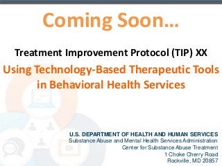 Coming Soon… 
Treatment Improvement Protocol (TIP) XX 
Using Technology-Based Therapeutic Tools 
in Behavioral Health Services 
U.S. DEPARTMENT OF HEALTH AND HUMAN SERVICES 
Substance Abuse and Mental Health Services Administration 
Center for Substance Abuse Treatment 
1 Choke Cherry Road 
123 
Rockville, MD 20857 
 