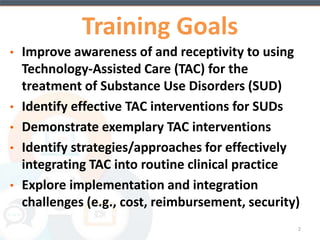 Training Goals 
• Improve awareness of and receptivity to using 
Technology-Assisted Care (TAC) for the treatment 
of Substance Use Disorders (SUDs) 
• Identify effective TAC interventions for SUDs 
• Demonstrate exemplary TAC interventions 
• Identify strategies/approaches for adoption and 
integration of TAC into routine clinical practice 
• Explore implementation and integration challenges 
(e.g., cost, reimbursement, security) 
2 
 
