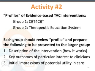 Features of TES 
• Consists of 65 interactive, multimedia modules 
• Self-directed, evidence-based program with skills 
training, interactive exercises, and homework 
• Audio component accompanies all module content 
• Electronic reports of patient activity available 
• Contingency Management Component tracks 
earnings of incentives dependent on some defined 
outcome (e.g., urine results confirming abstinence) 
60 
 