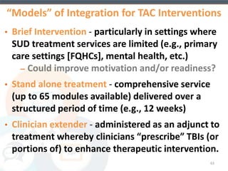 Primary Objective of CTN-0044: 
Multi-site Effectiveness Trial of TES 
To evaluate the effectiveness of 
including an interactive, web-based version 
of the Community Reinforcement Approach 
(CRA) plus incentives targeting drug 
abstinence and treatment participation as 
part of community-based, outpatient 
substance abuse treatment 
63 
 