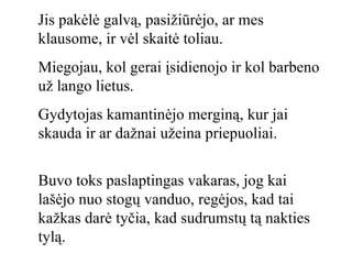 Jis pakėlė galvą, pasižiūrėjo, ar mes klausome, ir vėl skaitė toliau. Miegojau, kol gerai įsidienojo ir kol barbeno už lango lietus. Gydytojas kamantinėjo merginą, kur jai skauda ir ar dažnai užeina priepuoliai. Buvo toks paslaptingas vakaras, jog kai lašėjo nuo stogų vanduo, regėjos, kad tai kažkas darė tyčia, kad sudrumstų tą nakties tylą. 