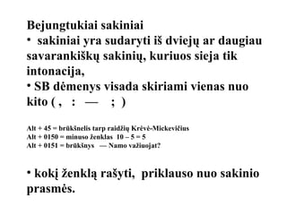 Bejungtukiai sakiniai sakiniai yra sudaryti iš dviejų ar daugiau savarankiškų sakinių, kuriuos sieja tik intonacija, SB dėmenys visada skiriami vienas nuo kito ( ,  :  —  ;  )  Alt + 45 = brūkšnelis tarp raidžių Krėvė-Mickevičius Alt + 0150 = minuso ženklas  10 – 5 = 5 Alt + 0151 = brūkšnys  — Namo važiuojat? kokį ženklą rašyti,  priklauso nuo sakinio prasmės. 