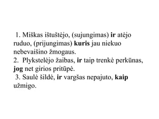 1. Miškas ištuštėjo, (sujungimas)  ir  atėjo ruduo, (prijungimas)  kuris  jau niekuo nebevaišino žmogaus.   2.  Plykstelėjo žaibas,  ir  taip trenkė perkūnas,  jog  net girios pritūpė.  3. Saulė šildė,  ir  vargšas nepajuto,  kaip  užmigo.  