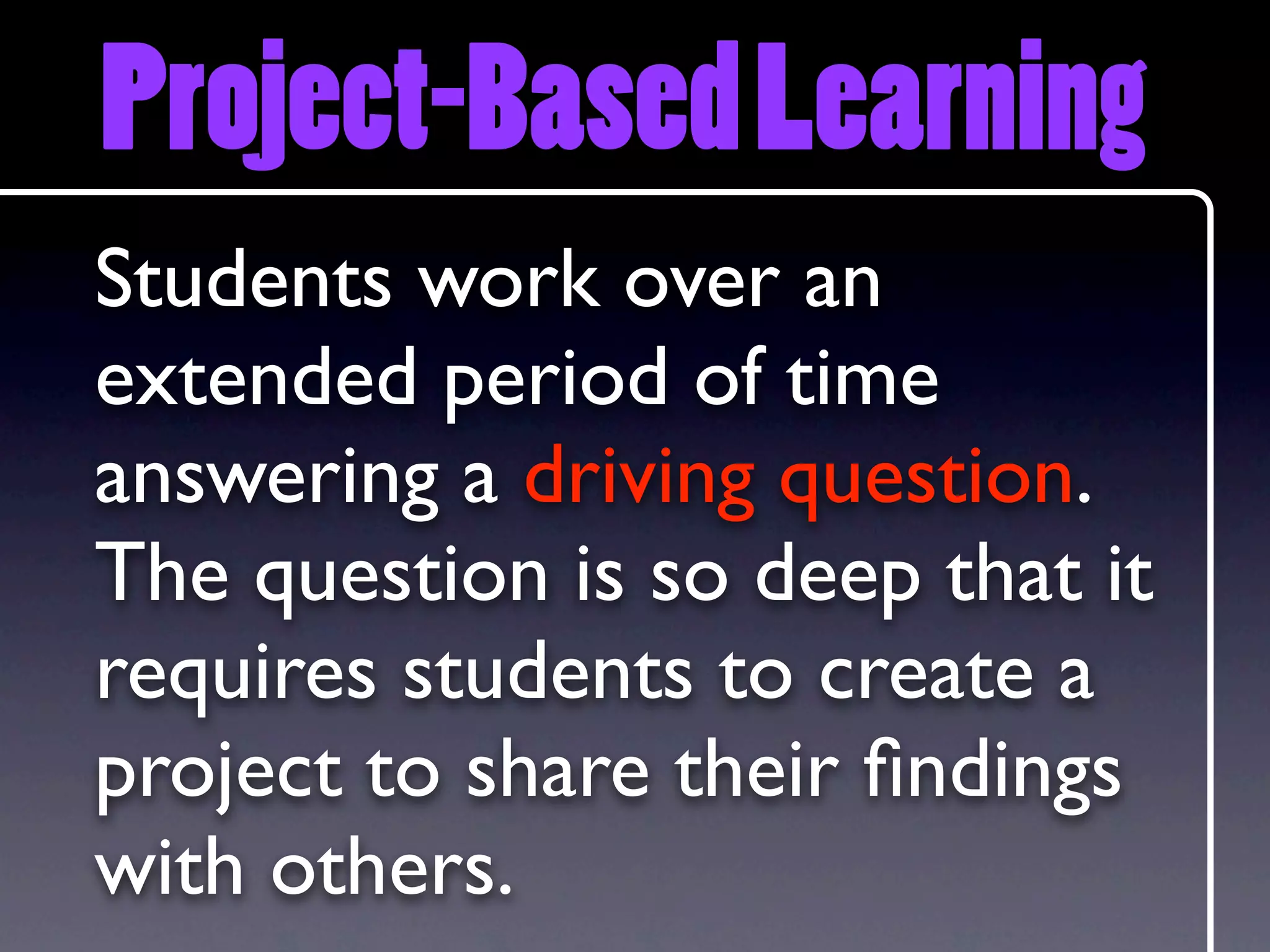 Project-Based Learning
Students work over an
extended period of time
answering a driving question.
The question is so deep that it
requires students to create a
project to share their ﬁndings
with others.
 