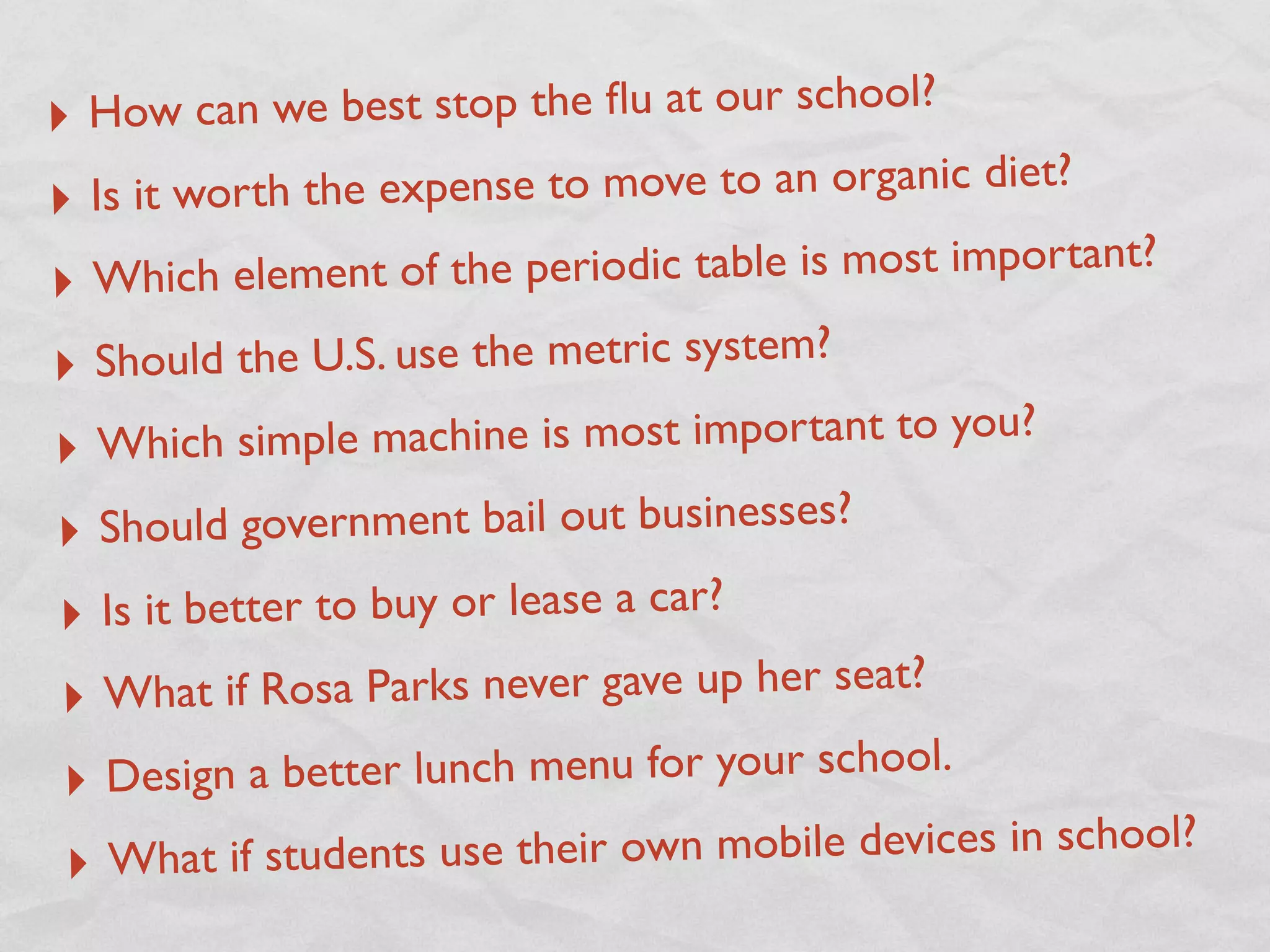 ‣ How ca  n we best stop the ﬂu at our school?
‣ Is it worth the expense to move to an organic diet?

‣ Which element of the periodic table is most important?

‣ Should the U.S. use the metric system?
‣ Which simple mac     hine is most important to you?

‣ Shoul   d government bail out businesses?
‣  Is it better to buy or lease a car?
‣ What if R   osa Parks never gave up her seat?

‣ Design    a better lunch menu for your school.
 ‣ What if students use thei   r own mobile devices in school?
 