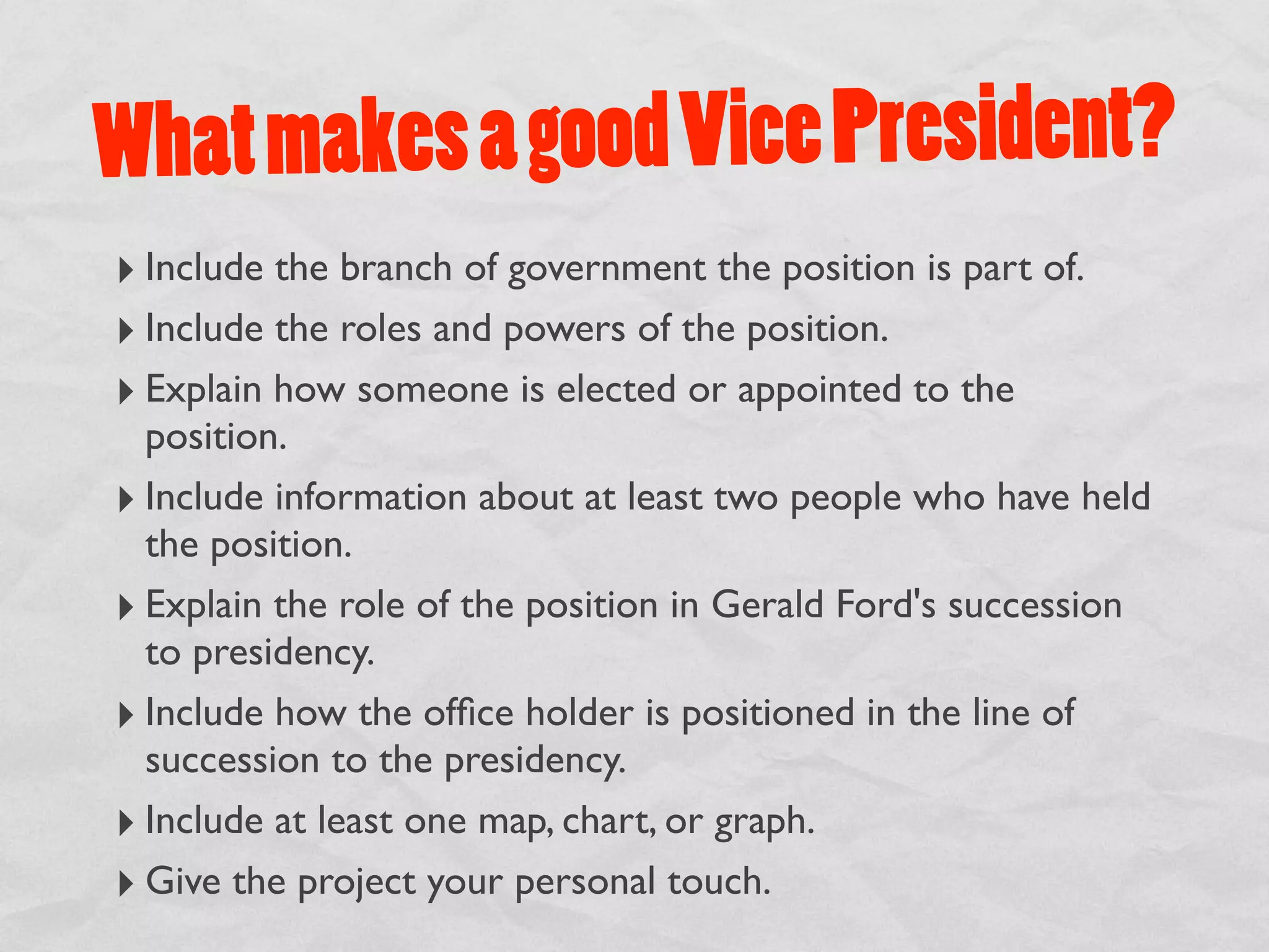 What m akes a good Vice President?
‣ Include the branch of government the position is part of.
‣ Include the roles and powers of the position.
‣ Explain how someone is elected or appointed to the
  position.
‣ Include information about at least two people who have held
  the position.
‣ Explain the role of the position in Gerald Ford's succession
  to presidency.
‣ Include how the ofﬁce holder is positioned in the line of
  succession to the presidency.
‣ Include at least one map, chart, or graph.
‣ Give the project your personal touch.
 