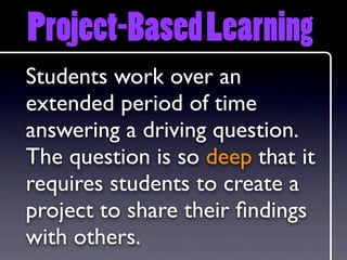 Project-Based Learning
Students work over an
extended period of time
answering a driving question.
The question is so deep that it
requires students to create a
project to share their ﬁndings
with others.
 