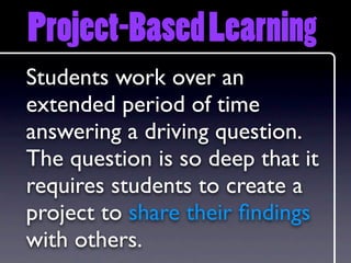 Project-Based Learning
Students work over an
extended period of time
answering a driving question.
The question is so deep that it
requires students to create a
project to share their ﬁndings
with others.
 