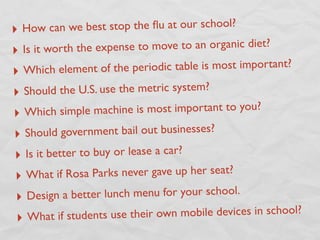 ‣ How ca  n we best stop the ﬂu at our school?
‣ Is it worth the expense to move to an organic diet?

‣ Which element of the periodic table is most important?

‣ Should the U.S. use the metric system?
‣ Which simple mac     hine is most important to you?

‣ Shoul   d government bail out businesses?
‣  Is it better to buy or lease a car?
‣ What if R   osa Parks never gave up her seat?

‣ Design    a better lunch menu for your school.
 ‣ What if students use thei   r own mobile devices in school?
 