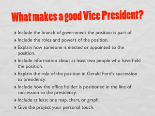 What m akes a good Vice President?
‣ Include the branch of government the position is part of.
‣ Include the roles and powers of the position.
‣ Explain how someone is elected or appointed to the
  position.
‣ Include information about at least two people who have held
  the position.
‣ Explain the role of the position in Gerald Ford's succession
  to presidency.
‣ Include how the ofﬁce holder is positioned in the line of
  succession to the presidency.
‣ Include at least one map, chart, or graph.
‣ Give the project your personal touch.
 