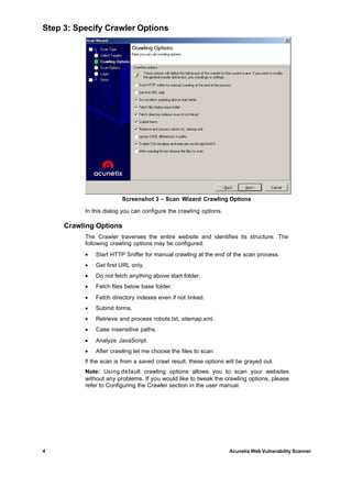 Step 3: Specify Crawler Options




                        Screenshot 3 – Scan Wizard Crawling Options

          In this dialog you can configure the crawling options.

     Crawling Options
          The Crawler traverses the entire website and identifies its structure. The
          following crawling options may be configured:
          ·   Start HTTP Sniffer for manual crawling at the end of the scan process.
          ·   Get first URL only.
          ·   Do not fetch anything above start folder.
          ·   Fetch files below base folder.
          ·   Fetch directory indexes even if not linked.
          ·   Submit forms.
          ·   Retrieve and process robots.txt, sitemap.xml.
          ·   Case insensitive paths.
          ·   Analyze JavaScript.
          ·   After crawling let me choose the files to scan
          If the scan is from a saved crawl result, these options will be grayed out.
          Note: Using default crawling options allows you to scan your websites
          without any problems. If you would like to tweak the crawling options, please
          refer to Configuring the Crawler section in the user manual.




4                                                                  Acunetix Web Vulnerability Scanner
 