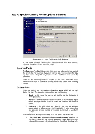 Step 4: Specify Scanning Profile Options and Mode




                        Screenshot 4 – Scan Profile and Mode Options

           In this dialog you can configure the scanning profile and scan options,
           including the options for the scanning mode.

     Scanning Profile
           The Scanning Profile will determine which tests are to be carried out against
           the target site. For example, if you only want to test your website(s) for SQL
           injection, select the profile sql_injection and no additional tests would be
           performed.
           Refer to the ‘Scanning Profiles ’ chapter in the user manual for more
           information on how to customize existing profiles and create new scanning
           profiles.

     Scan Options
           From this section you can select the Scanning Mode which will be used
           during the scan. The scanning mode options are the following:
               ·   Quick - In this mode the scanner will test for just the first value of
                   every parameter.
               ·   Heuristic - In this mode the scanner will try to automatically figure
                   out for which parameters to test all values and for which not to test all
                   values.
               ·   Extensive - In this mode the scanner will test all possible
                   combinations for all parameters on the website. In some cases, this
                   can generate a huge number of requests and should be used with
                   caution.
           The other options which you can select from this step of the wizard are:
               ·   Test known web application vulnerabilities on every directory - If
                   this option is selected, the scanner will test for known web application
                   vulnerabilities on every directory instead of the default directory only.

5
 