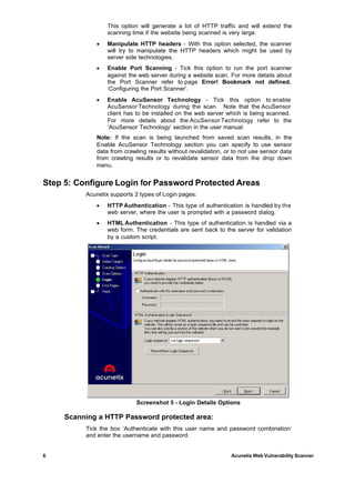 This option will generate a lot of HTTP traffic and will extend the
                 scanning time if the website being scanned is very large.
             ·   Manipulate HTTP headers - With this option selected, the scanner
                 will try to manipulate the HTTP headers which might be used by
                 server side technologies.
             ·   Enable Port Scanning - Tick this option to run the port scanner
                 against the web server during a website scan. For more details about
                 the Port Scanner refer to page Error! Bookmark not defined.
                 ‘Configuring the Port Scanner’.
             ·   Enable AcuSensor Technology - Tick this option to enable
                 AcuSensor Technology during the scan. Note that the AcuSensor
                 client has to be installed on the web server which is being scanned.
                 For more details about the AcuSensor Technology refer to the
                 ‘AcuSensor Technology’ section in the user manual.
             Note: If the scan is being launched from saved scan results, in the
             Enable AcuSensor Technology section you can specify to use sensor
             data from crawling results without revalidation, or to not use sensor data
             from crawling results or to revalidate sensor data from the drop down
             menu.


Step 5: Configure Login for Password Protected Areas
          Acunetix supports 2 types of Login pages:
             ·   HTTP Authentication - This type of authentication is handled by the
                 web server, where the user is prompted with a password dialog.
             ·   HTML Authentication - This type of authentication is handled via a
                 web form. The credentials are sent back to the server for validation
                 by a custom script.




                            Screenshot 5 - Login Details Options

     Scanning a HTTP Password protected area:
          Tick the box ‘Authenticate with this user name and password combination’
          and enter the username and password.


6                                                               Acunetix Web Vulnerability Scanner
 