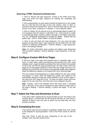 Scanning a HTML Password protected area:
           1. Click on ‘Record new login sequence’, browse to the HTML forms login
           page, and record the login sequence by entering the credentials and
           authenticating.
           2. Once authenticated, you also need to identify the logout link so the crawler
           will not crawl that link and logs out the user session. Click on ‘Next’ to
           proceed to record the restricted link. Click on the link which logs out the user
           session. Click ‘Next’ to specify an ‘In Session’ or ‘Out of Session pattern’.
           3. Click on ‘Detect’ for the scanner to try to automatically detect a pattern for
           it to recognize when the session is still valid or not. If the scanner is unable
           to automatically detect, specify a pattern manually in the Pattern input field.
           You can use Regular Expressions to specify the pattern. Specify also the
           pattern type. Click on ‘Check Pattern’ to verify the pattern.
           4. Click on exit and Save the Login Sequence. You can reuse the login
           sequence during future scans. Login sequences can be edited from the Tools
           Explorer by selecting ‘Configuration > Scanner Settings > Login sequences’
           node in the Settings Interface.
           Note: For further information about creating and editing Login Sequences
           refer the section ‘Settings > Scanner Settings > Login Sequences’ in the user
           manual.


Step 6: Configure Custom 404 Error Pages
           A 404 error page is the page which appears when a requested page is not
           found. In many cases, rather than displaying the standard error 404, many
           websites show a page formatted according to the look and feel of the website
           to inform the user that the page requested does not exist. Custom 404 error
           pages do not necessarily represent a server 404 error (Page not found), and
           therefore Acunetix WVS must be able to automatically identify these pages to
           detect the difference between a non existing URL and a valid web page.
           The scan wizard will automatically try to detect whether the site uses custom
           error pages. I f it does, WVS will display the custom error page a n d will
           automatically attempt to locate the unique identifier of such an error page; in
           this case Error 404: Page Not Found. If it does not detect custom 404 error
           pages but the site uses them, then they have to be configured manually.
           Note: Typically, most of the websites return 404 errors when a requested
           URL is not found. If you need to configure a Custom 404 Error page, refer to
           the section ‘Settings > Scanner Settings > Custom 404 Pages ‘ in the user
           manual.


Step 7: Select the Files and directories to Scan
           If the option ‘After crawling let me choose the files to scan’ was ticked in the
           crawling options, a window with the site structure will open up, from which a
           selection of files to scan and ones to ignore can be made after the crawl
           process is finished.


Step 8: Completing the scan
           If you want to save the scan results to a database, enable ‘Save scan results
           to the database for report generation‘. Click on the ‘Finish’ button to start the
           scan.
           Now click ‘Finish’ to start the scan. Depending on the size of the
           website a scan may take several hours!

7
 