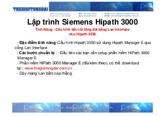 Lập trình Siemens Hipath 3000
Tính Năng : Cấu hình kết nối tổng đài bằng Lan Interface
cho Hipath 3550
- Đặc điểm tính năng :Cấu hình Hipath 3550 sử dụng Hipath Manager E qua
cổng Lan Interface
- Các bước chuẩn bị : - Đầu tiên các bạn cần setup phần mềm HiPath 3000
Manager E
- Phần mềm HiPath 3000 Manager E (đĩa kèm theo), có thể download
tại : www.thegioitongdai.com.vn
- Dây mạng Lan bấm cáp thẳng
 