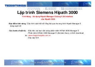 Lập trình Siemens Hipath 3000
Tính Năng : Sử dụng Hipath Manager E dùng V.24 Interface
cho Hipath 3550
- Đặc điểm tính năng : Cấu hình cách kết nối tổng đài qua chương trình Hipath Manager E
dùng cápV.24
- Các bước chuẩn bị : - Đầu tiên các bạn cần setup phần mềm HiPath 3000 Manager E
- Phần mềm HiPath 3000 Manager E (đĩa kèm theo), có thể download
tại : www.thegioitongdai.com.vn
- Dây cáp V24
 