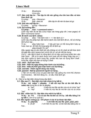 Linux Shell
Trang 9
Ví dụ : $hostname
Linux.edu
5.17. Nén một tập tin : Tên tập tin đã nén giống như tên ban đầu và kèm
theo đuôi .gz
Cú pháp : gzip <filename>
Vi dụ : gzip vban.txt //tên tập tin đã nén là:vban.txt.gz
5.18. Giải nén một tập tin :
Cú pháp: gunzip <filename>
5.19. Gọi hướng dẫn :
Cú pháp : man < command name >
Lệnh này hiển thị tài liệu Linux hoặc các trang giúp đỡ ( man pages) về
lệnh <command name>
5.20. Bí danh của lệnh: (alias)
Cú pháp : alias < tên lệnh mới > = < tên lệnh cũ >
Lệnh này cho phép bạn đặt một bí danh cho một lệnh đã có , kể cả những
lệnh phức tạp .
Ví dụ : alias help=man // bây giờ bạn có thể dùng lệnh help cp
hoặc man cp để hiển thị trang giúp đỡ về lệnh cp
alias timedir="ls -art"
Dấu ngoặc kép là cần thiết bởi nếu không có nó thì shell sẽ kết thúc lệnh
khi gặp dấu cách (space bar) và khi đó cờ -art sẽ mất tác dụng .
Chú ý : việc đặt bí danh từ dòng lệnh chỉ có hiệu quả trong phiên làm việc
hiện hành . Để có bí danh được kích hoạt mỗi khi đăng nhập (log on ) ,
hãy định nghĩa bí danh trong file .profile nếu bạn sử dụng Born shell ,
trong file .login nếu bạn sử dụng C shell.
5.21. clear : Xoá màn hình .
5.22. date : Hiển thị ngày tháng hiện hành của hệ thống .
5.23. time : Hiển thị thời gian hiện hành của hệ thống .
5.24. useradd : Thêm người dùng vào mạng .
5.25. passwd : Đặt lại password người sử dụng .
( Tiện ích mc trên Linux có giao diện làm việc giống như trình NC (Norton
Commander) . Để khởi động mc , từ dấu nhắc lệnh gõ :
$mc
6. Các kí tự đại diện dùng trong câu lệnh :
6.1. Dấu sao (*) : Đại diện cho một nhóm kí tự bất kì .
Ví dụ : cat sales* > allsales // kết nối mọi file có tên bắt đầu là
sales vào trong file có tên là allsales
ls *rep* // hiển thị mọi file mà tên của nó có chứa "rep"
ls .*rep* // hiển thị mọi file ẩn mà tên của nó có chứa
"rep"
6.2. Dấu chấm hỏi (?) : Đại diện cho một kí tự bất kì .
Ví dụ : lp ??x // in ra các file mà tên có 3 kí tự , bắt đầu bằng 2 kí
tự bất kì, còn kí tự cuối là x
6.3. Dấu ngoặc vuông ([ ]) : Chỉ phạm vi các kí tự được đại diện .
Ví dụ : ls job[123] // chỉ hiển thị các file :job1, job2, job3
ls [A-Z]* // chỉ hiển thị các file có tên bắt dầu bằng chữ in
hoa .
 