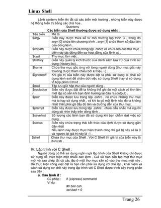 Linux Shell
Trang 26
Lệnh sentenv hiển thị tất cả các biến môi trường , những biến này được
hệ thống hiển thị bằng các chữ hoa .
$sentenv
Các biến của Shell thường được sử dụng nhất :
Tên biến Mô tả
$argv Biến này được thừa kế từ môi trường lập trình C , trong đó
argv [0] chứa tên chương trình , argv [1] chứa tham số đầu tiên
của dòng lệnh .
$cdpath Biến này được chứa trong tệp .cshrc và chứa tên các thư mục ,
biến này tác động đến sự hoạt động của lệnh cd .
$cwd Thư mục làm việc .
$history Biến này quản lý kích thước của danh sách lưu trữ quá trình sử
dụng (history list) .
$home Chứa thư mục gốc ứng với từng người dùng (thư mục gốc này
thường được tham chiếu bởi kí hiệu ~) .
$ignoreoff Khi giá trị của biến này được đặt ta phải sử dụng ta phải sử
dụng lệnh exit để chấm dứt việc sử dụng Shell thay vì sử dụng
tổ hợp phím Ctrl+d .
$mail Tệp lưu giữ hộp thư của người dùng .
$noclobbe
r
Biến này được đặt để ta không thể ghi đè một cách vô tình lên
một tệp có sẵn khi bạn định hướng lại đầu ra (output) .
$path Biến này được lưu trong tệp .cshrc , nó chứa những thư mục
mà ta hay sử dụng nhất , và khi ta gõ một lệnh nào đó ta không
nhất thiết phải gõ đầy đủ tên và đường dẫn của thư mục .
$prompt Biến này được lưu trong tệp .cshrc , chứa dấu nhắc mà người
dùng sẽ nhìn thấy trên dòng lệnh .
$savehist Số lượng các lệnh bạn đã sử dụng khi bạn chấm dứt việc sử
dụng .
$status Biến này chứa trạng thái kết thúc của lệnh được sử dụng gần
đây nhất
Nếu lệnh này được thực hiện thành công thì giá trị này sẽ là 0
và ngược lại giá trị này là -1 .
$shell Chứa thư mục của Shell . Với C Shell thì giá trị của biến này là
/bin/csh .
IV. Lập trình với C Shell :
Người dùng có thể sử dụng ngôn ngữ lập trình của Shell không chỉ được
sử dụng để thực hiện một chuỗi các lệnh . Giả sử bạn cần tạo một thư mục
mới và sao chép tất cả các tệp ở một thư mục sẵn có vào thư mục mới này .
Để thực hiện công việc đặt ra bạn cần phải sử dụng cơ chế lặp , khái niệm và
cách sử dụng cơ chế này trong lập trình với C Shell được trình bày trong phần
sau đây :
a. Câu lệnh if :
Cú pháp : if (express) command
Ví dụ :
#!/ bin/ csh
set bad = 0
 