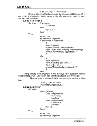 Linux Shell
Trang 27
If ($bad = = 0) echo "I am bad"
Chương trình trên khai báo biến có tên bad như một biến cục bộ và
giá trị đầu là 0 . Câu lệnh if kiểm tra giá trị của biến bad và đưa ra thông báo "I
am bad" trên màn hình .
b. Câu lệnh if-else :
Cú pháp : If (express)
Commands
Else
Commands
Endif
Ví dụ :
#!/ bin / csh
set mychoice = openwin
If ($mychoice = = openwin)
#
unset mychoice
echo-n "Starting Open Windows ..."
clear # get rid of annoying cursor rectangle
echo-n "Automatically logging out ..."
#
else
#
unset mychoice
echo-n "Starting Sun View ..."
#default Sun View ...
echo-n "Automatically logging out ..."
#
endif
( Trong chương trình , mychoice là một biến cục bộ và đặt giá trị ban đầu
của biến là openwin . Câu lệnh If-else kiểm tra giá trị của biến mychoice :
+ Nếu mychoice = openwin thì xóa biến mychoice và đưa ra thông
báo :
"Starting Open Windows ..."
"Automaticlly logging out ..."
c. Câu lệnh Switch :
Cú pháp :
Switch (express)
Case comparasion 1 :
Commands
Breaksw
Case comparasion 2 :
Commands
Breaksw
Default :
Endsw
Ví dụ :
#!/ bin / csh
set mychoice = openwin
 