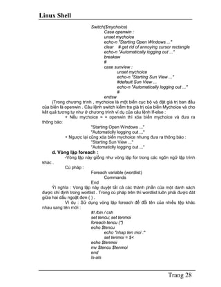 Linux Shell
Trang 28
Switch($mychoice)
Case openwin :
unset mychoice
echo-n "Starting Open Windows ..."
clear # get rid of annoying cursor rectangle
echo-n "Automatically logging out ..."
breaksw
#
case sunview :
unset mychoice
echo-n "Starting Sun View ..."
#default Sun View ...
echo-n "Automatically logging out ..."
#
endsw
(Trong chương trình , mychoice là một biến cục bộ và đặt giá trị ban đầu
của biến là openwin . Câu lệnh switch kiểm tra giá trị của biến Mychoice và cho
kết quả tương tự như ở chương trình ví dụ của câu lệnh If-else :
+ Nếu mychoice = = openwin thì xóa biến mychoice và đưa ra
thông báo:
"Starting Open Windows ..."
"Automaticlly logging out ..."
+ Ngược lại cũng xóa biến mychoice nhưng đưa ra thông báo :
"Starting Sun View ..."
"Automaticlly logging out ..."
d. Vòng lặp foreach :
-Vòng lặp này giống như vòng lặp for trong các ngôn ngữ lập trình
khác .
Cú pháp :
Foreach variable (wordlist)
Commands
End
Ýï nghĩa : Vòng lặp này duyệt tất cả các thành phần của một danh sách
được chỉ định trong wortlist . Trong cú pháp trên thì wordlist luôn phải được đăt
giữa hai dấu ngoặt đơn ( ) .
Ví dụ : Sử dụng vòng lặp foreach để đổi tên của nhiều tệp khác
nhau sang tên mới :
#! /bin / csh
set tencu; set tenmoi
foreach tencu (*)
echo $tencu
echo "nhap ten moi :"
set tenmoi = $<
echo $tenmoi
mv $tencu $tenmoi
end
ls-als
 