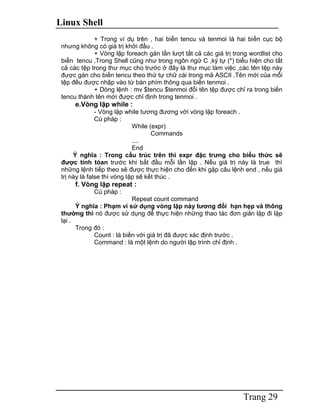 Linux Shell
Trang 29
+ Trong ví dụ trên , hai biến tencu và tenmoi là hai biến cục bộ
nhưng không có giá trị khởi đầu .
+ Vòng lặp foreach gán lần lượt tất cả các giá trị trong wordlist cho
biến tencu .Trong Shell cũng như trong ngôn ngữ C ,ký tự (*) biểu hiện cho tất
cả các tệp trong thư mục cho trước ở đây là thư mục làm việc ,các tên tệp này
được gán cho biến tencu theo thứ tự chữ cái trong mã ASCII .Tên mới của mỗi
tệp đều được nhập vào từ bàn phím thông qua biến tenmoi .
+ Dòng lệnh : mv $tencu $tenmoi đổi tên tệp được chỉ ra trong biến
tencu thành tên mới được chỉ định trong tenmoi .
e.Vòng lặp while :
- Vòng lặp while tương đương với vòng lặp foreach .
Cú pháp :
While (expr)
Commands
....
End
Ý nghĩa : Trong cấu trúc trên thì expr đặc trưng cho biểu thức sẽ
được tính tóan trước khi bắt đầu mỗi lần lặp . Nếu giá trị này là true thì
những lệnh tiếp theo sẽ được thực hiện cho đến khi gặp câu lệnh end , nếu giá
trị này là false thì vòng lặp sẽ kết thúc .
f. Vòng lặp repeat :
Cú pháp :
Repeat count command
Ý nghĩa : Phạm vi sử dụng vòng lặp này tương đối hạn hẹp và thông
thường thì nó được sử dụng để thực hiện những thao tác đơn giản lặp đi lặp
lại .
Trong đó :
Count : là biến với giá trị đã được xác định trước .
Command : là một lệnh do người lập trình chỉ định .
 