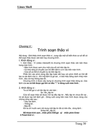 Linux Shell
Trang 30
Chương V :
Trình soạn thảo vi
Nội dung : Giới thiệu trình soạn thảo vi , cung cấp một số kiến thức cơ sở để có
thể soạn thảo được văn bản hay chương trình .
I. Khởi động vi :
1. Giới thiệu : Vi (video interactif) là chương trình sọan thảo văn bản theo
trang màn hình :
- Màn hình được xem như một cửa sổ mở trên tập tin .
- Có khả năng di chuyển con trỏ đến bất kì vị trí nào trên màn hình .
- Cửa sổ có thể di chuyển tự do trên tập tin .
Phần lớn các phím dùng độc lập hoặc kết hợp với phím Shift và Ctrl để
tạo ra các lệnh của vi . Khi một lệnh bị gõ sai , vi báo hiệu bằng cách nháy màn
hình , kêu còi hay thông báo lỗi .
Chương trình vi được xây dựng từ chương trình soạn thảo dòng ex .Các
lệnh của ex có thể được gọi khi có dấu ":" ở dòng cuối màn hình .
2. Khởi động vi :
Ta có thể gọi vi với tên tập tin văn bản :
$vi tên_tập tin
Cửa sổ soạn thảo sẽ được mở tại đầu tập tin . Nếu tập tin chưa tồn tại ,
nó sẽ được tạo bởi lệnh ghi . Dòng cuối cùng trên màn hình được dùng cho
những công việc sau :
- Vào các lệnh .
- Thống kê .
- Báo lỗi .
Khi ta chỉ muốn xem nội dung một tập tin đã có trên đĩa , dùng lệnh :
$view tên_tập tin
Để thóat trình xem , nhấn phím ESCgõ :q! nhấn phím Enter
3.Thóat khỏi vi :
 