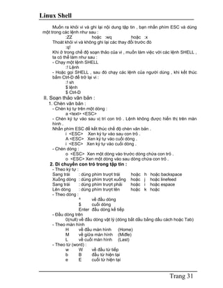 Linux Shell
Trang 31
Muốn ra khỏi vi và ghi lại nội dung tập tin , bạn nhấn phím ESC và dùng
một trong các lệnh như sau :
:ZZ hoặc :wq hoặc :x
Thoát khỏi vi và không ghi lại các thay đổi trước đó
:q!
Khi ở trong chế độ soạn thảo của vi , muốn làm việc với các lệnh SHELL ,
ta có thể làm như sau :
- Chạy một lệnh SHELL
:! Lệnh
- Hoặc gọi SHELL , sau đó chạy các lệnh của người dùng , khi kết thúc
bấm Ctrl-D để trở lại vi :
:! sh
$ lệnh
$ Ctrl-D
II. Soạn thảo văn bản :
1. Chèn văn bản :
- Chèn ký tự trên một dòng :
a <text> <ESC>
- Chèn ký tự vào sau vị trí con trỏ . Lệnh không được hiển thị trên màn
hình .
Nhấn phím ESC để kết thúc chế độ chèn văn bản .
i <ESC> Xen ký tự vào sau con trỏ .
A <ESC> Xen ký tự vào cuối dòng .
i <ESC> Xen ký tự vào cuối dòng .
- Chèn dòng :
o <ESC> Xen một dòng vào trước dòng chứa con trỏ .
o <ESC> Xen một dòng vào sau dòng chứa con trỏ .
2. Di chuyển con trỏ trong tập tin :
- Theo ký tự :
Sang trái : dùng phím trượt trái hoặc h hoặc backspace
Xuống dòng : dùng phím trượt xuống hoặc j hoặc linefeed
Sang trái : dùng phím trượt phải hoặc i hoặc espace
Lên dòng : dùng phím trượt lên hoặc k hoặc
- Theo dòng :
^ về đầu dòng
$ cuối dòng
Enter đầu dòng kế tiếp
- Đầu dòng trên
0(null) về đầu dòng vật lý (dòng bắt dầu bằng dấu cách hoặc Tab)
- Theo màn hình
H về đầu màn hình (Home)
M về giữa màn hình (Miđle)
L về cuối màn hình (Last)
- Theo từ (word) :
w W về đầu từ tiếp
b B đầu từ hiện tại
e E cuối từ hiện tại
 
