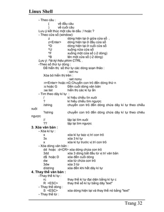 Linux Shell
Trang 32
- Theo câu :
( về đầu câu
) về cuối câu
Lưu ý kết thúc một câu là dấu .! hoặc ?
- Theo cửa sổ (window):
z dòng hiện tại ở giữa cửa sổ .
z<Enter> dòng hiện tại ở đầu cửa sổ
^D dòng hiện tại ở cuối cửa sổ
^U xuống nữa cửa sổ
^F xuống một cửa sổ (-2 dòng)
^B lên một cửa sổ (-2 dòng)
Lưu ý :^là ký hiệu phím CTRL .
-Theo số thứ tự dòng :
Để hiển thị số thứ tự các dòng soạn thảo :
: set nu
Xóa bỏ hiển thị trên :
: set nonu
:n<Enter> hoặc nG Chuyển con trỏ đến dòng thứ n
:s hoặc G Đến cuối dòng văn bản
:se list hiển thị các kí tự ẩn
- Tìm theo dãy kí tự :
/ kí hiệu chiều tìn xuôi
? kí hiêụ chiều tìm ngược
/string chuyển con trỏ đến dòng chứa dãy kí tự theo chiều
xuôi
?string chuyển con trỏ đến dòng chứa dãy kí tự theo chiêu
ngược
// lặp lại tìm xuôi
?? lặp lại tìm ngược
3. Xóa văn bản :
- Xóa kí tự :
x xóa kí tự taịo vị trí con trỏ
3x xóa 3 kí tự
x xóa kí tự trước vị trí con trỏ
- Xóa dòng văn bản :
dd hoặc :d<CR> xóa dòng chứa con trỏ
3dd xóa 3 dòng bắt đầu từ vị trí văn bản
d$ hoặc D xóa đến cuối dòng
dw xóa từ chứa con trỏ
3dw xóa 3 từ
d/string xóa đến khi hết dãy kí tự
4. Thay thế văn bản :
-Thay thế kí tự :
rc thay thế kí tự đại diện bằng kí tự c
R <ESC> thay thế số kí tự bằng dãy 'text"
- Thay thế dòng :
S <ESC> xóa dòng hiện tại và thay thế nó bằng "text"
- Thay thế từ :
 