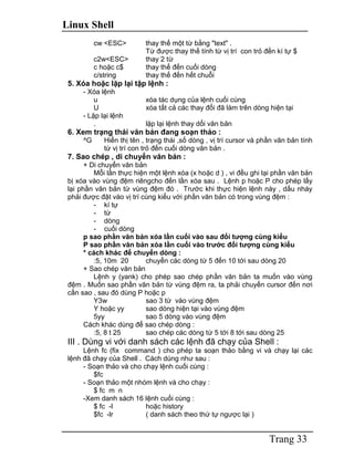 Linux Shell
Trang 33
cw <ESC> thay thế một từ bằng "text" .
Từ được thay thế tính từ vị trí con trỏ đến kí tự $
c2w<ESC> thay 2 từ
c hoặc c$ thay thế đến cuối dòng
c/string thay thế đến hết chuỗi
5. Xóa hoặc lặp lại tập lệnh :
- Xóa lệnh
u xóa tác dụng của lệnh cuối cùng
U xóa tất cả các thay đổi đã làm trên dòng hiện tại
- Lặp lại lệnh
. lặp lại lệnh thay dổi văn bản
6. Xem trạng thái văn bản đang soạn thảo :
^G Hiển thị tên , trạng thái ,số dòng , vị trí cursor và phần văn bản tính
từ vị trí con trỏ đến cuối dòng văn bản .
7. Sao chép , di chuyển văn bản :
+ Di chuyển văn bản
Mỗi lần thực hiện một lệnh xóa (x hoặc d ) , vi đều ghi lại phần văn bản
bị xóa vào vùng đệm riêngcho đến lần xóa sau . Lệnh p hoặc P cho phép lấy
lại phần văn bản từ vùng đệm đó . Trước khi thực hiện lệnh này , dấu nháy
phải được đặt vào vị trí cùng kiểu với phần văn bản có trong vùng đệm :
- kí tự
- từ
- dòng
- cuối dòng
p sao phần văn bản xóa lần cuối vào sau đối tượng cùng kiểu
P sao phần văn bản xóa lần cuối vào trước đối tượng cùng kiểu
* cách khác để chuyển dòng :
:5, 10m 20 chuyển các dòng từ 5 đến 10 tới sau dòng 20
+ Sao chép văn bản
Lệnh y (yank) cho phép sao chép phần văn bản ta muốn vào vùng
đệm . Muốn sao phần văn bản từ vùng đệm ra, ta phải chuyển cursor đến nơi
cần sao , sau đó dùng P hoặc p
Y3w sao 3 từ vào vùng đệm
Y hoặc yy sao dòng hiện tại vào vùng đệm
5yy sao 5 dòng vào vùng đệm
Cách khác dùng để sao chép dòng :
:5, 8 t 25 sao chép các dòng từ 5 tới 8 tới sau dòng 25
III . Dùng vi với danh sách các lệnh đã chạy của Shell :
Lệnh fc (fix command ) cho phép ta soạn thảo bằng vi và chạy lại các
lệnh đã chạy của Shell . Cách dùng như sau :
- Soạn thảo và cho chạy lệnh cuối cùng :
$fc
- Soạn thảo một nhóm lệnh và cho chạy :
$ fc m n
-Xem danh sách 16 lệnh cuối cùng :
$ fc -l hoặc history
$fc -lr ( danh sách theo thứ tự ngược lại )
 