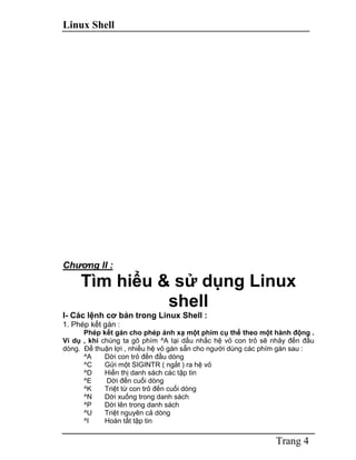 Linux Shell
Trang 4
Chương II :
Tìm hiểu & sử dụng Linux
shell
I- Các lệnh cơ bản trong Linux Shell :
1. Phép kết gán :
Phép kết gán cho phép ánh xạ một phím cụ thể theo một hành động .
Ví dụ , khi chúng ta gõ phím ^A tại dấu nhắc hệ vỏ con trỏ sẽ nhảy đến đầu
dòng. Để thuận lợi , nhiều hệ vỏ gán sẵn cho người dùng các phím gán sau :
^A Dời con trỏ đến đầu dòng
^C Gửi một SIGINTR ( ngắt ) ra hệ vỏ
^D Hiển thị danh sách các tập tin
^E Dời đến cuối dòng
^K Triệt từ con trỏ đến cuối dòng
^N Dời xuống trong danh sách
^P Dời lên trong danh sách
^U Triệt nguyên cả dòng
^I Hoàn tất tập tin
 