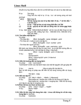 Linux Shell
Trang 8
Chuỗi kí tự hay biểu thức cần tìm có thể kết hợp với các kí tự đặc biệt sau
:
Kí tự Tác dụng
. Thay thế cho một kí tự .Ví dụ : b.d sẽ tương xứng với bod
and bad
* và [ ] Xem mục 6.
/ Tắt tác dụng của các kí tự đặc biệt .Ví dụ : /* sẽ tìm dấu * ,
// sẽ tìm dấu /
^ Ví dụ : ^704 sẽ tìm có mã vùng (bắt đầu ) là 704
{ } Ví dụ : g{3,4} sẽ tìm bất cứ dòng nào có chứa ggg hoặc
gggg
Ví dụ : lệnh grep '408.[0-9]{3}.[0-9]{4}' sẽ tìm mọi số điện thoại có mã
vùng là 408; chẳng hạn như : 408-555-1212, 408.555.1212,
408.234.7890 ....
5.12. Tìm kiếm một tập tin :
Cú pháp :
- Tìm theo tên : $find đườngdẫn -name têntậptin -print
- Tìm theo số i- node (i-num) của tập tin :
$find đườngdẫn -inum number -print
- Tìm theo tên người sở hữu :
$find đườngdẫn -user username -print
Để tránh các thông báo lỗi đưa ra màn hình , ta có thể đổi hướng đầu ra
chuẩn (standard error ) tới một tập tin rỗng ( / dev/null) :
$find / -name têntậptin -print 2>/dev/null
Ví dụ : $pwd
/home/user01
$find / -name ttyc2d1 -print 2>/dev/nul
/dev/ttyc2d1
5.13. Hiển thị hướng dẫn sử dụng lệnh:
Cú pháp : man <command>
<command> là tên của một lệnh hoặc của một tài nguyên cần gọi giúp đỡ
.
Ví dụ : man ls //đưa ra giúp đỡ của lệnh ls
Bạn có thể dùng cú pháp sau để hiển thị nội dung hướng dẫn sử dụng
lệnh :
Tên lệnh --help
5.14. Nối các tập tin :
Cú pháp : cat <file1> <file2> ... <fileN> [ >filename]
Ví dụ : $cat baitho.txt vanban.doc //hiển thị nội dung cả 2 tập tin
$cat baitho.txt vanban.doc > tonghop.doc //kết nối nội dung
cả 2 tập tin vào tập tin tonghop.doc
5.15.Phản hồi lại các tham số đưa vào:
Cú pháp : echo <arg1> <arg2> ... <argN>
Ví dụ : $echo "hello"
hello
5.16. Hiển thị tên máy tính đang làm việc : Linux cất thông tin về tên máy
trong tập tin /etc/hots
Cú pháp: hostname
 