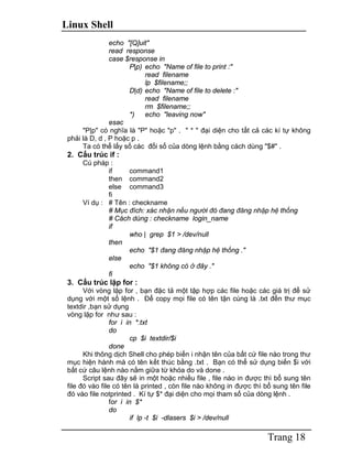 Linux Shell Trang 18 echo "[Q]uit" read response case $response in P|p) echo "Name of file to print :" read filename lp $filename;; D|d) echo "Name of file to delete :" read filename rm $filename;; *) echo "leaving now" esac "P|p" có nghĩa là "P" hoặc "p" . " * " đại diện cho tất cả các kí tự không phải là D, d , P hoặc p . Ta có thể lấy số các đối số của dòng lệnh bằng cách dùng "$#" . 2. Cấu trúc if : Cú pháp : if command1 then command2 else command3 fi Ví dụ : # Tên : checkname # Mục đích: xác nhận nếu người đó đang đăng nhập hệ thống # Cách dùng : checkname login_name if who | grep $1 > /dev/null then echo "$1 đang đăng nhập hệ thống ." else echo "$1 không có ở đây ." fi 3. Cấu trúc lặp for : Với vòng lặp for , bạn đặc tả một tập hợp các file hoặc các giá trị để sử dụng với một số lệnh . Để copy mọi file có tên tận cùng là .txt đến thư mục textdir ,bạn sử dụng vòng lặp for như sau : for i in *.txt do cp $i textdir/$i done Khi thông dịch Shell cho phép biến i nhận tên của bất cứ file nào trong thư mục hiện hành mà có tên kết thúc bằng .txt . Bạn có thể sử dụng biến $i với bất cứ câu lệnh nào nằm giữa từ khóa do và done . Script sau đây sẽ in một hoặc nhiều file , file nào in được thì bổ sung tên file đó vào file có tên là printed , còn file nào không in được thì bổ sung tên file đó vào file notprinted . Kí tự $* đại diện cho mọi tham số của dòng lệnh . for i in $* do if lp -t $i -dlasers $i > /dev/null  